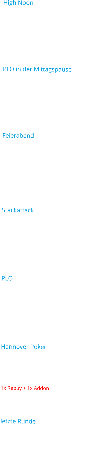 High Noon Spieltyp:	Texas Holdem No LimitStartzeit:	12:00UhrBuy In:	3,30€Startchips:	10.000Blinds:	15minAuszahlung:	15% der SpielerPLO in der Mittagspause Spieltyp:	Pot Limit OmahaStartzeit:	14:00UhrBuy In:	2,20€Startchips:	10.000Blinds:	15minAuszahlung:	15% der Spieler Feierabend Spieltyp:	Texas Holdem No LimitStartzeit:	16:30UhrBuy In:	2,20€Startchips:	5.000Blinds:	10minAuszahlung:	20% der Spieler  StackattackSpieltyp:	Texas Holdem No LimitStartzeit:	18:00UhrBuy In:	5,50€Startchips:	10.000Blinds:	15minAuszahlung:	20% der SpielerPLOSpieltyp:	Pot Limit OmahaStartzeit:	19:00UhrBuy In:	3,30€Startchips:	10.000Blinds:	10minAuszahlung:	20% der Spieler Hannover Poker Spieltyp:	Texas Holdem No LimitStartzeit:	19:30UhrBuy In:	5,50€Startchips:	10.0001x Rebuy + 1x AddonBlinds:	15minAuszahlung:	20% der Spieler letzte RundeSpieltyp:	Texas Holdem No LimitStartzeit:	21:00UhrBuy In:	3,30€Startchips:	10.000Blinds:	10minAuszahlung:	20% der Spieler